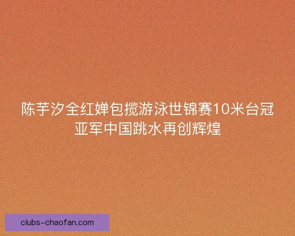 陈芋汐全红婵包揽游泳世锦赛10米台冠亚军中国跳水再创辉煌