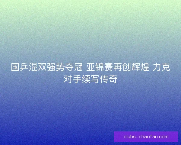 国乒混双强势夺冠 亚锦赛再创辉煌 力克对手续写传奇