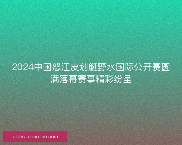 2024中国怒江皮划艇野水国际公开赛圆满落幕赛事精彩纷呈